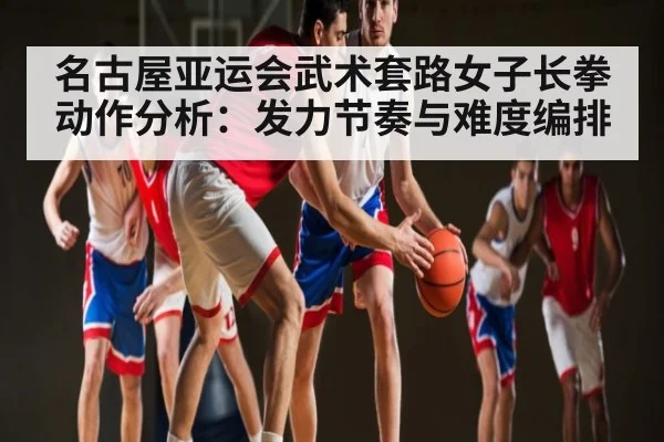 名古屋亚运会武术套路女子长拳动作分析：发力节奏与难度编排