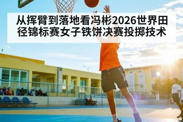 从挥臂到落地看冯彬2026世界田径锦标赛女子铁饼决赛投掷技术
