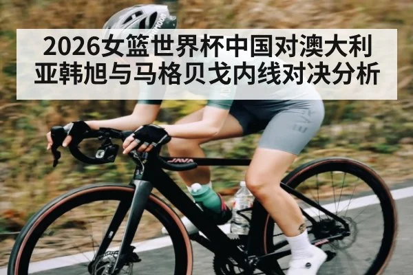 2026女篮世界杯中国对澳大利亚韩旭与马格贝戈内线对决分析