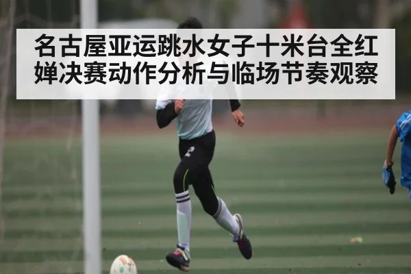 名古屋亚运跳水女子十米台全红婵决赛动作分析与临场节奏观察