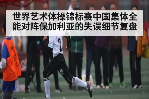 世界艺术体操锦标赛中国集体全能对阵保加利亚的失误细节复盘