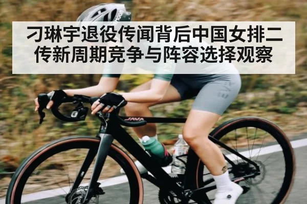 刁琳宇退役传闻背后中国女排二传新周期竞争与阵容选择观察